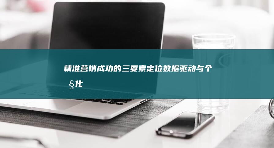 精准营销成功的三要素：定位、数据驱动与个性化策略